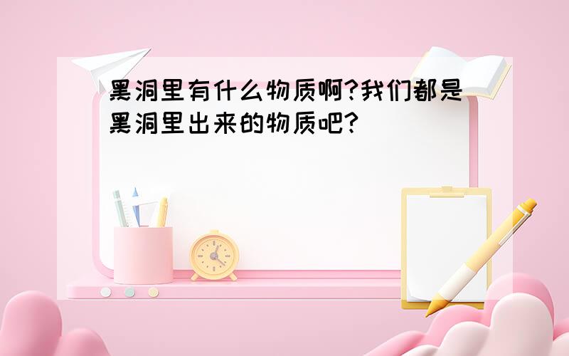 黑洞里有什么物质啊?我们都是黑洞里出来的物质吧?