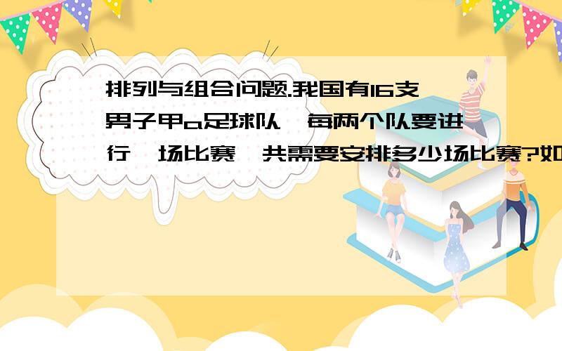 排列与组合问题.我国有16支男子甲a足球队,每两个队要进行一场比赛,共需要安排多少场比赛?如果实行主客场制度,共需要安排多少场比赛?这是排列与组合问题.