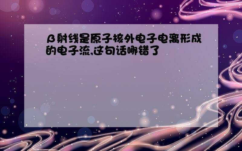 β射线是原子核外电子电离形成的电子流,这句话哪错了