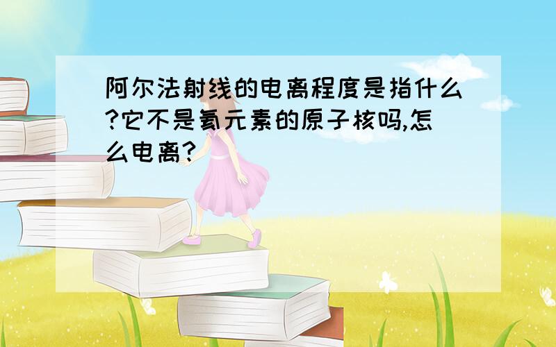 阿尔法射线的电离程度是指什么?它不是氦元素的原子核吗,怎么电离?