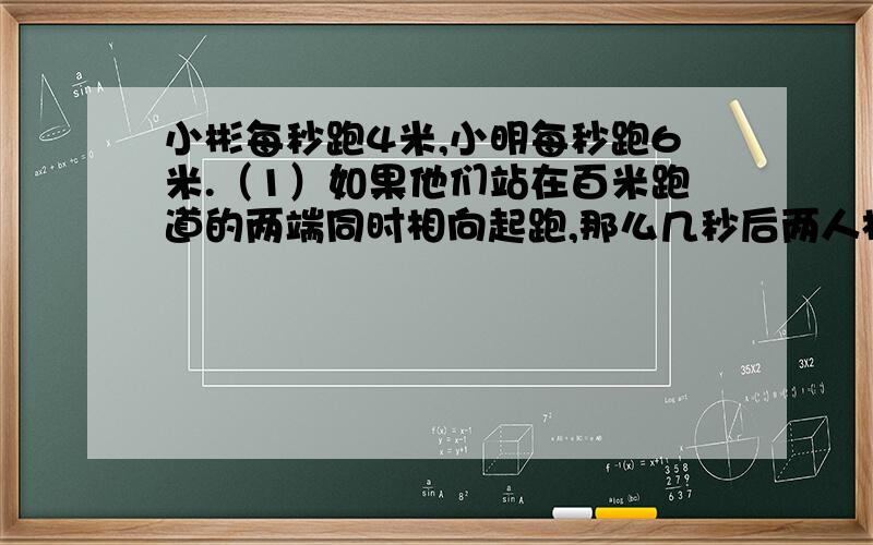 小彬每秒跑4米,小明每秒跑6米.（1）如果他们站在百米跑道的两端同时相向起跑,那么几秒后两人相遇?（2）如果小明站在百米跑道的起点处,小彬站在他前面10米处,两人同时同向起跑,几秒后能