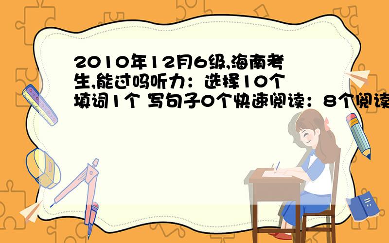 2010年12月6级,海南考生,能过吗听力：选择10个 填词1个 写句子0个快速阅读：8个阅读填空：1个仔细阅读：6个完形：11个翻译：0个作文一般