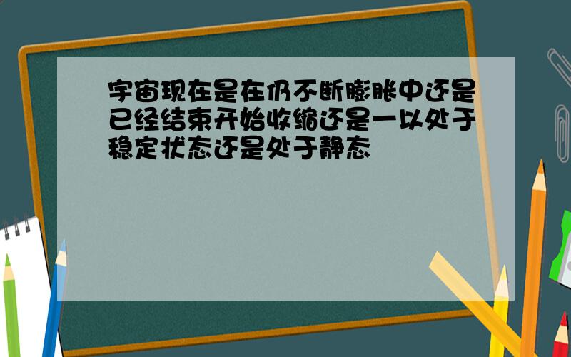 宇宙现在是在仍不断膨胀中还是已经结束开始收缩还是一以处于稳定状态还是处于静态