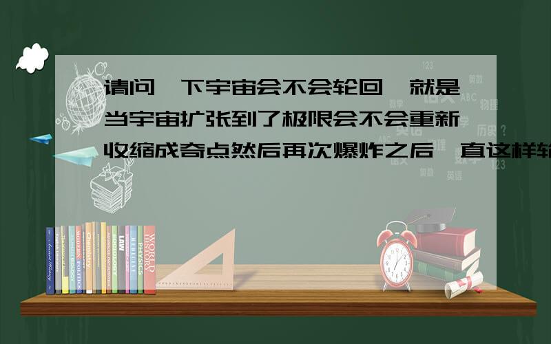 请问一下宇宙会不会轮回,就是当宇宙扩张到了极限会不会重新收缩成奇点然后再次爆炸之后一直这样轮回.我