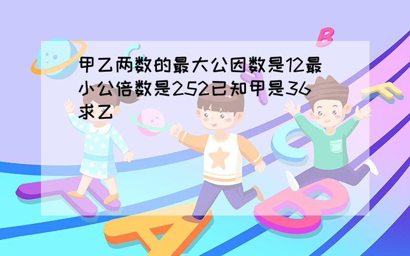 甲乙两数的最大公因数是12最小公倍数是252已知甲是36求乙