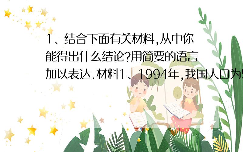 1、结合下面有关材料,从中你能得出什么结论?用简要的语言加以表达.材料1、1994年,我国人口为5.4亿,到2000年则增长为12.95亿.我国人口约占世界人口的20%.材料2、我国人均耕地面积很少,只占世