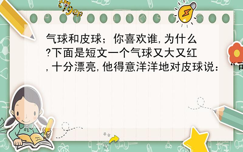 气球和皮球；你喜欢谁,为什么?下面是短文一个气球又大又红,十分漂亮,他得意洋洋地对皮球说：“可怜的皮球,你个子多小呀,使足了劲儿才蹦那么高.”皮球向他点点头,一上一下不停地跳着.