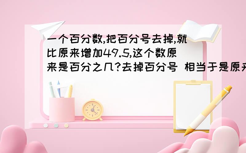 一个百分数,把百分号去掉,就比原来增加49.5,这个数原来是百分之几?去掉百分号 相当于是原来的100倍.最后这句不理解请讲透彻谢谢