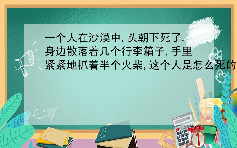 一个人在沙漠中,头朝下死了,身边散落着几个行李箱子,手里紧紧地抓着半个火柴,这个人是怎么死的?