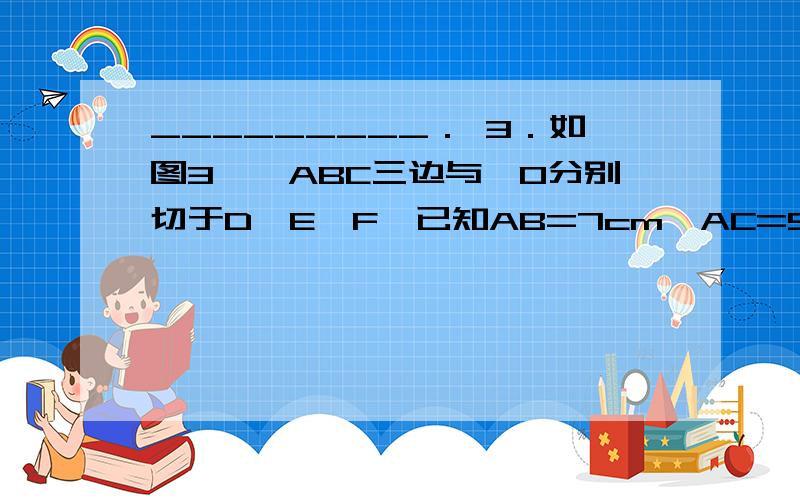 _________． 3．如图3,△ABC三边与⊙O分别切于D,E,F,已知AB=7cm,AC=5cm,AD=2cm,则BC=________．3．△ABC三边与⊙O分别切于D,E,F,已知AB=7cm,AC=5cm,AD=2cm,则BC=________．