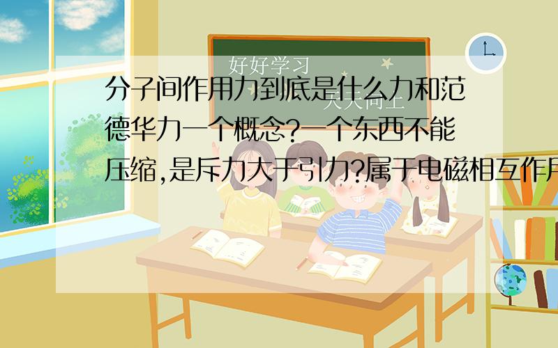 分子间作用力到底是什么力和范德华力一个概念?一个东西不能压缩,是斥力大于引力?属于电磁相互作用?应该没到r0这么小吧 还有分子作用力是电磁力吧 难道是原子核与另一个电子的吸引作