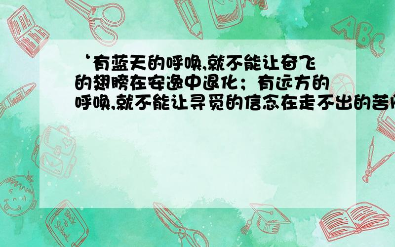 ‘有蓝天的呼唤,就不能让奋飞的翅膀在安逸中退化；有远方的呼唤,就不能让寻觅的信念在走不出的苦闷中消沉；有______的呼唤,就不能让_____的_____在______中_____’求帮助……