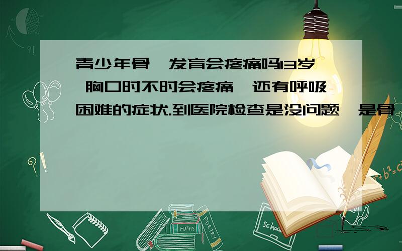 青少年骨骼发育会疼痛吗13岁 胸口时不时会疼痛,还有呼吸困难的症状.到医院检查是没问题,是骨骼发育引起的吗