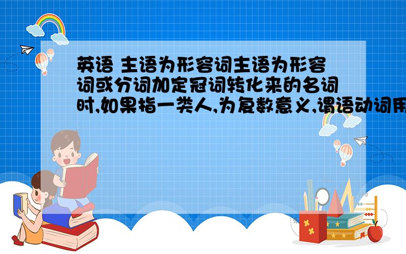 英语 主语为形容词主语为形容词或分词加定冠词转化来的名词时,如果指一类人,为复数意义,谓语动词用复数.举个例子?