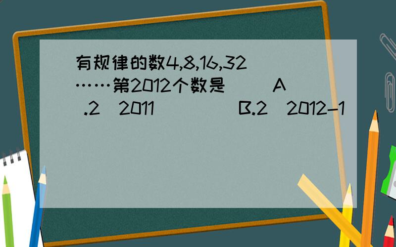 有规律的数4,8,16,32……第2012个数是（ ）A .2^2011         B.2^2012-1          C.2^2013           D.2^2012                                 我选的是C,正确答案是什么?