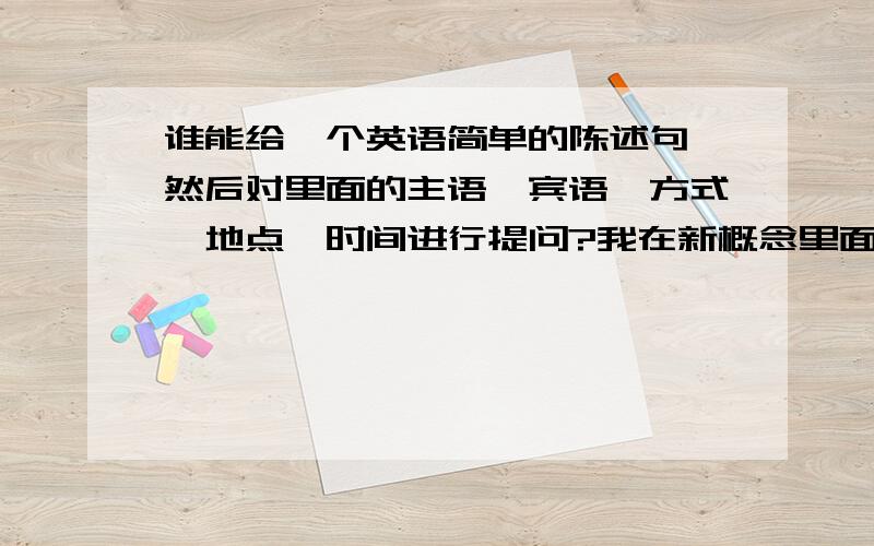 谁能给一个英语简单的陈述句,然后对里面的主语,宾语,方式,地点,时间进行提问?我在新概念里面学过,但是忘记了.不知道是多少课讲过的.我只有在这里来求助了.我还依稀记得一点：什么对主