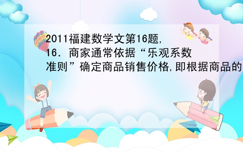 2011福建数学文第16题,16．商家通常依据“乐观系数准则”确定商品销售价格,即根据商品的最低销售限价 ,最高销售限价 以及常数 确定实际销售价格 ,这里,被称为乐观系数．经验表明,最佳乐