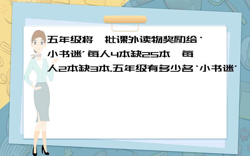 五年级将一批课外读物奖励给‘小书迷’每人4本缺25本,每人2本缺3本.五年级有多少名‘小书迷’,这批课外读物有几本