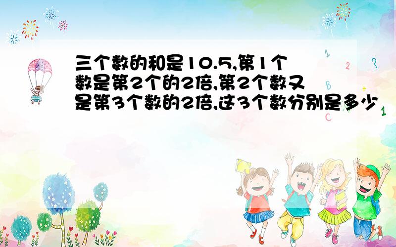 三个数的和是10.5,第1个数是第2个的2倍,第2个数又是第3个数的2倍,这3个数分别是多少