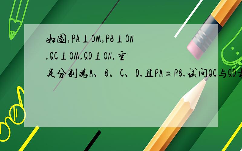 如图,PA⊥OM,PB⊥ON,QC⊥OM,QD⊥ON,垂足分别为A、B、C、D,且PA=PB,试问QC与QD相等吗?为什么?