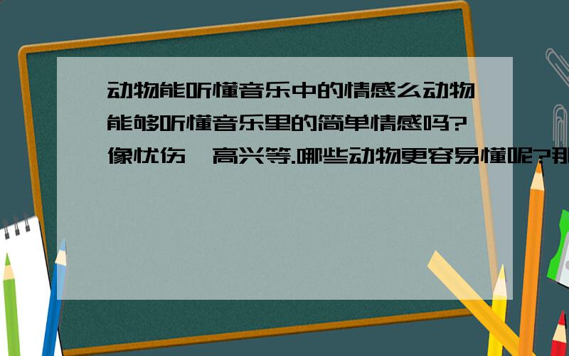 动物能听懂音乐中的情感么动物能够听懂音乐里的简单情感吗?像忧伤,高兴等.哪些动物更容易懂呢?那是不是有些音乐如果包含着心理学的作用,能够让一些动物感觉到?