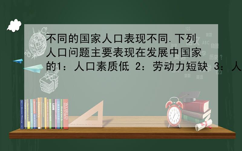 不同的国家人口表现不同.下列人口问题主要表现在发展中国家的1：人口素质低 2：劳动力短缺 3：人口老龄化严重 4：贫困现象严重A :1.2 B:2.3 C:3.4 D:1.4