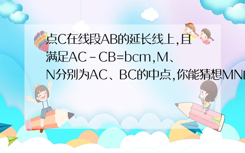 点C在线段AB的延长线上,且满足AC-CB=bcm,M、N分别为AC、BC的中点,你能猜想MN的长度请画出图形,写出你的结论,并说明理由