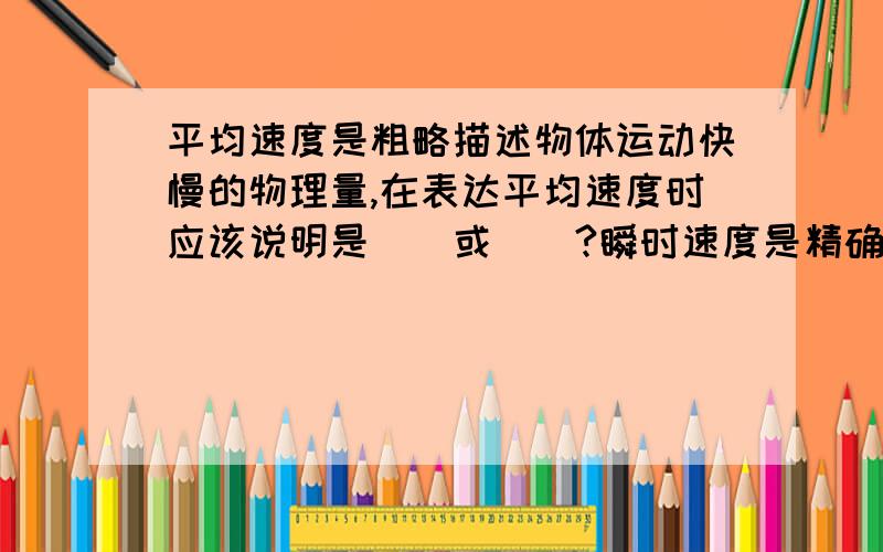 平均速度是粗略描述物体运动快慢的物理量,在表达平均速度时应该说明是（）或（）?瞬时速度是精确平均速度是粗略描述物体运动快慢的物理量,在表达平均速度时应该说明是（）或（）?瞬