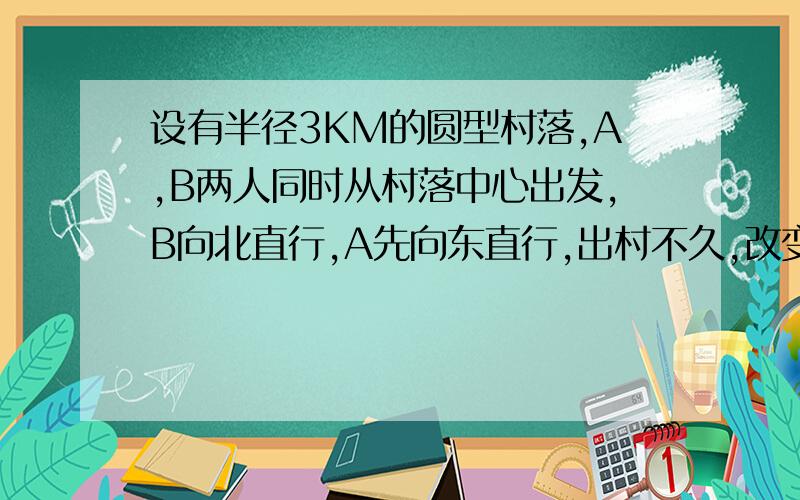 设有半径3KM的圆型村落,A,B两人同时从村落中心出发,B向北直行,A先向东直行,出村不久,改变前进方向,沿着与村落周界相切的直线前进,后来恰与B相遇,设A,B两人速度一定,其速度比为3:1,问两人在