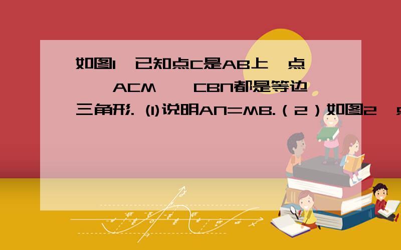 如图1,已知点C是AB上一点,△ACM,△CBN都是等边三角形. (1)说明AN=MB.（2）如图2,点 C在BA的延长线上�  其他条件不变,此时（1）中的结论“AN=MB”是否仍成立?请说明理由快快啊