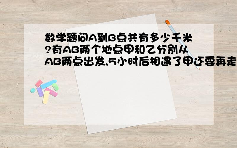 数学题问A到B点共有多少千米?有AB两个地点甲和乙分别从AB两点出发,5小时后相遇了甲还要再走3小时就到B点,乙到A点还有80千米,问A到B点共有多少千米?