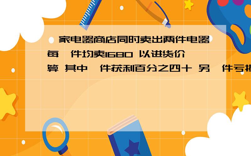 一家电器商店同时卖出两件电器每一件均卖1680 以进货价算 其中一件获利百分之四十 另一件亏损百分之二十问这两次的两件电器 电器商店获利