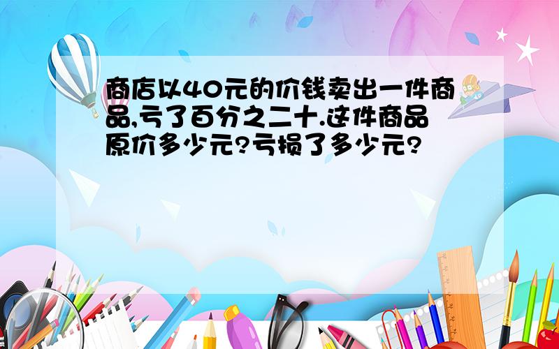 商店以40元的价钱卖出一件商品,亏了百分之二十.这件商品原价多少元?亏损了多少元?