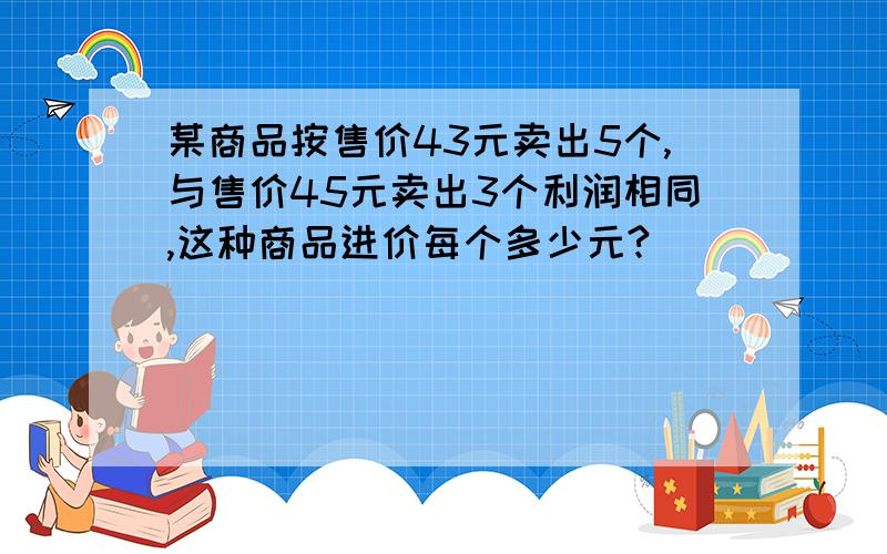 某商品按售价43元卖出5个,与售价45元卖出3个利润相同,这种商品进价每个多少元?