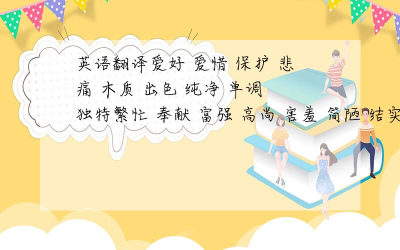 英语翻译爱好 爱惜 保护 悲痛 木质 出色 纯净 单调 独特繁忙 奉献 富强 高尚 害羞 简陋 结实 敬爱 浪漫利索 灵巧 浓郁 轻盈 衰老 微弱 赞许 真诚 暴跳如雷眉开眼笑 魏文尔雅