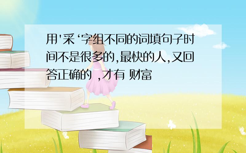 用'采‘字组不同的词填句子时间不是很多的,最快的人,又回答正确的 ,才有 财富