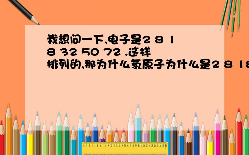 我想问一下,电子是2 8 18 32 50 72 .这样排列的,那为什么氡原子为什么是2 8 18 32 18 8这样排列为啥