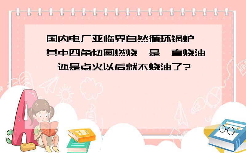 国内电厂亚临界自然循环锅炉,其中四角切圆燃烧,是一直烧油,还是点火以后就不烧油了?