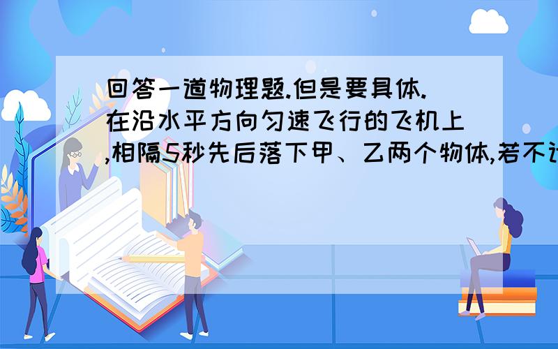 回答一道物理题.但是要具体.在沿水平方向匀速飞行的飞机上,相隔5秒先后落下甲、乙两个物体,若不计空气阻力,在落地前,甲在乙的什么方向?为什么?说不明白的请不要回答。自己想象的也不