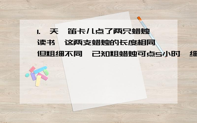 1.一天,笛卡儿点了两只蜡烛读书,这两支蜡烛的长度相同,但粗细不同,已知粗蜡烛可点5小时,细蜡烛可点4小时.临睡时笛卡尔把蜡烛吹灭,这时所剩粗蜡烛的长度恰好是细蜡烛的4倍.请问这两只蜡