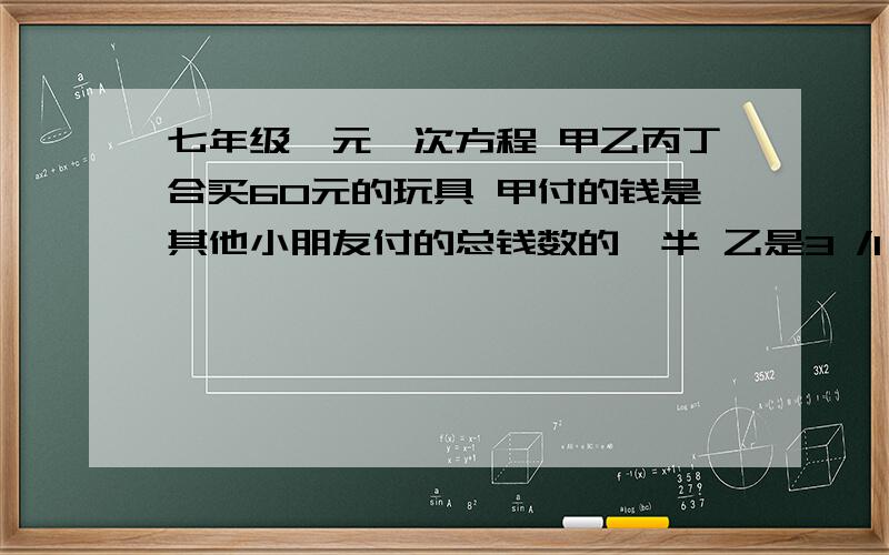 七年级一元一次方程 甲乙丙丁合买60元的玩具 甲付的钱是其他小朋友付的总钱数的一半 乙是3 /1 丙是4/1 求甲乙丙丁四位小朋友合买了一个60元的电动玩具,甲付的钱是其他小朋友付的总钱数