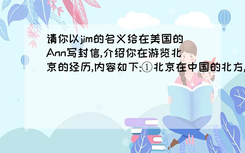 请你以jim的名义给在美国的Ann写封信,介绍你在游览北京的经历,内容如下:①北京在中国的北方,每年有很多人到北京旅游②爬过长城,到颐和园和故宫③拍下了很多照片,与外国朋友用英语交谈