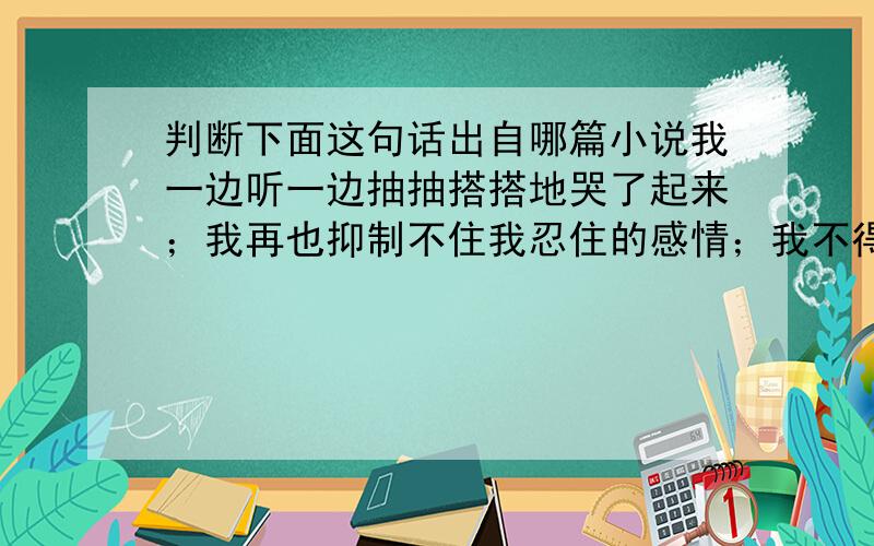 判断下面这句话出自哪篇小说我一边听一边抽抽搭搭地哭了起来；我再也抑制不住我忍住的感情；我不得不屈服；剧烈的痛苦使我从头到脚都在哆嗦