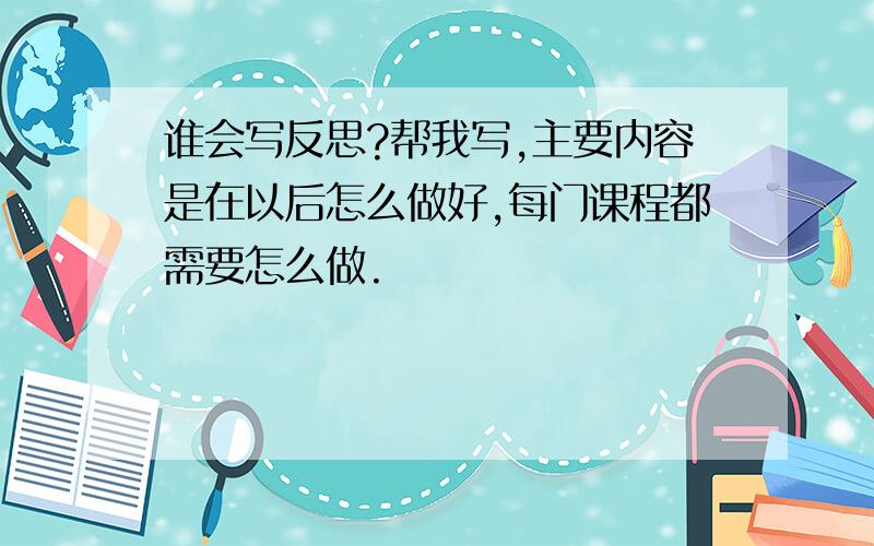 谁会写反思?帮我写,主要内容是在以后怎么做好,每门课程都需要怎么做.