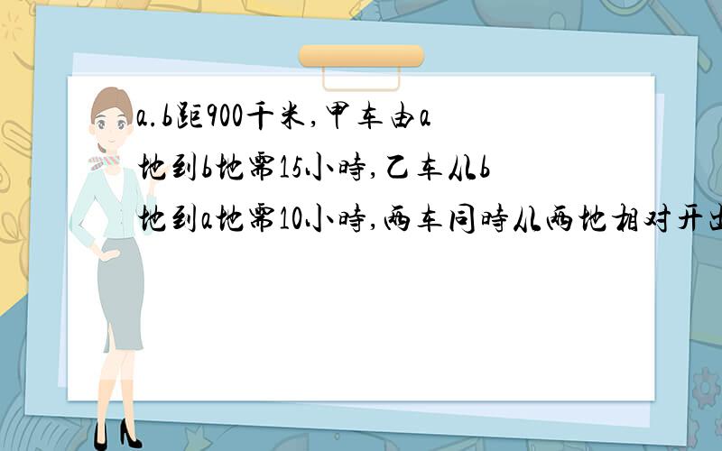 a.b距900千米,甲车由a地到b地需15小时,乙车从b地到a地需10小时,两车同时从两地相对开出相遇时甲车距b地还有多少千米?