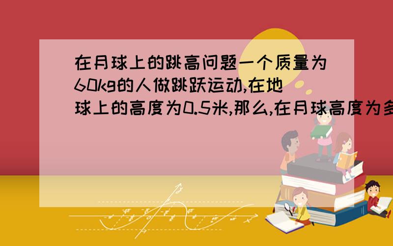 在月球上的跳高问题一个质量为60kg的人做跳跃运动,在地球上的高度为0.5米,那么,在月球高度为多少?（按照题意,应该是垂直跳跃）答案是3米,我感觉不对吧?需要考虑的应该不仅是重力加速度,