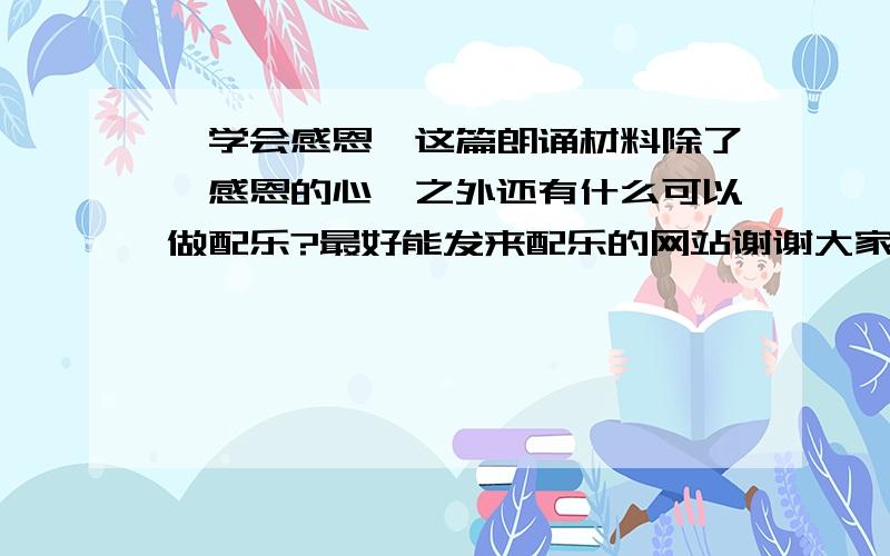 《学会感恩》这篇朗诵材料除了《感恩的心》之外还有什么可以做配乐?最好能发来配乐的网站谢谢大家喽（^ ^）内容是绿叶的吟唱,谱写着一曲曲感恩的乐章.那个