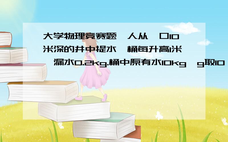 大学物理竞赛题一人从一口10米深的井中提水,桶每升高1米,漏水0.2kg.桶中原有水10kg,g取10,桶和绳的质量忽略不计.问此人做功多少?最好要有过程,