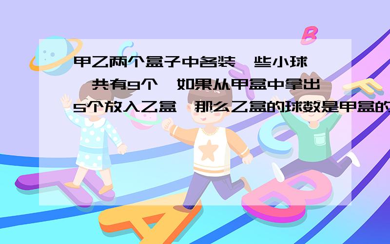 甲乙两个盒子中各装一些小球,一共有9个,如果从甲盒中拿出5个放入乙盒,那么乙盒的球数是甲盒的2倍,甲乙各有几个球?