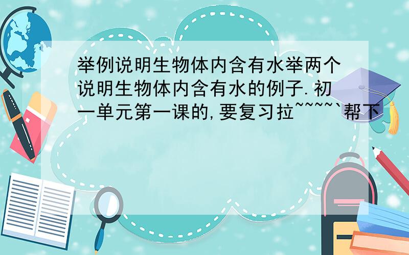 举例说明生物体内含有水举两个说明生物体内含有水的例子.初一单元第一课的,要复习拉~~~~`帮下